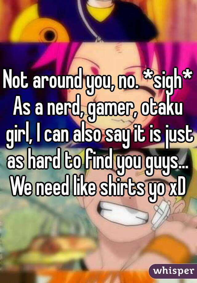 Not around you, no. *sigh*
As a nerd, gamer, otaku girl, I can also say it is just as hard to find you guys... 
We need like shirts yo xD