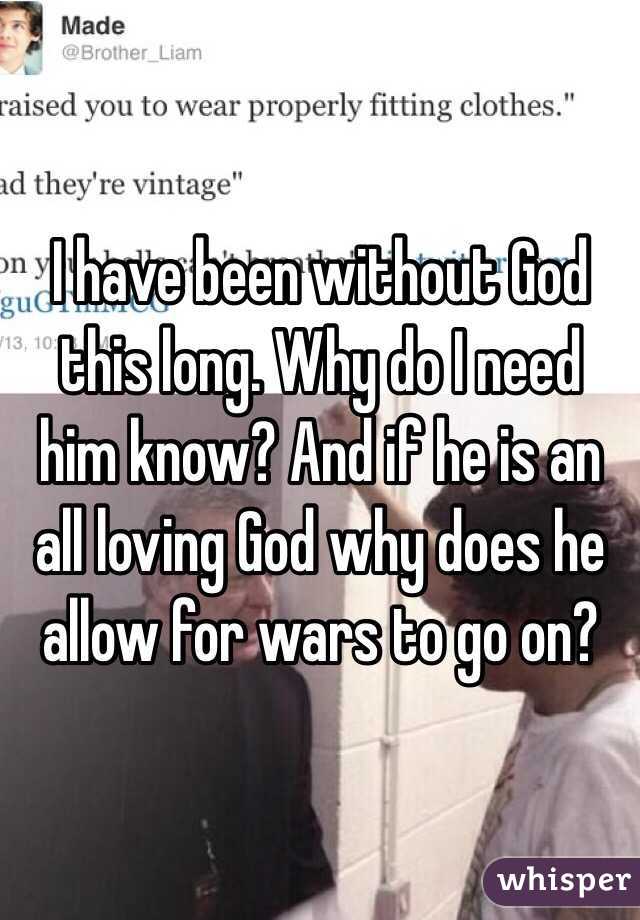 I have been without God this long. Why do I need him know? And if he is an all loving God why does he allow for wars to go on?