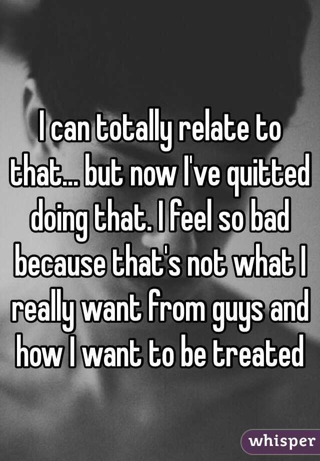 I can totally relate to that... but now I've quitted doing that. I feel so bad because that's not what I really want from guys and how I want to be treated