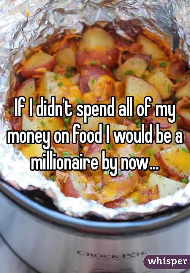 If I didn't spend all of my money on food I would be a millionaire by now...