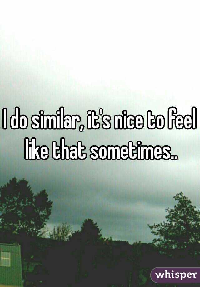I do similar, it's nice to feel like that sometimes..