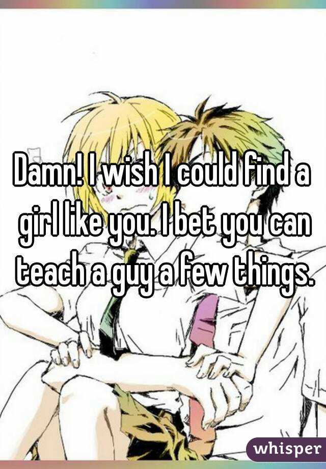 Damn! I wish I could find a girl like you. I bet you can teach a guy a few things.