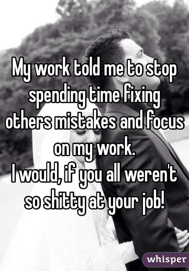My work told me to stop spending time fixing others mistakes and focus on my work. 
I would, if you all weren't so shitty at your job!