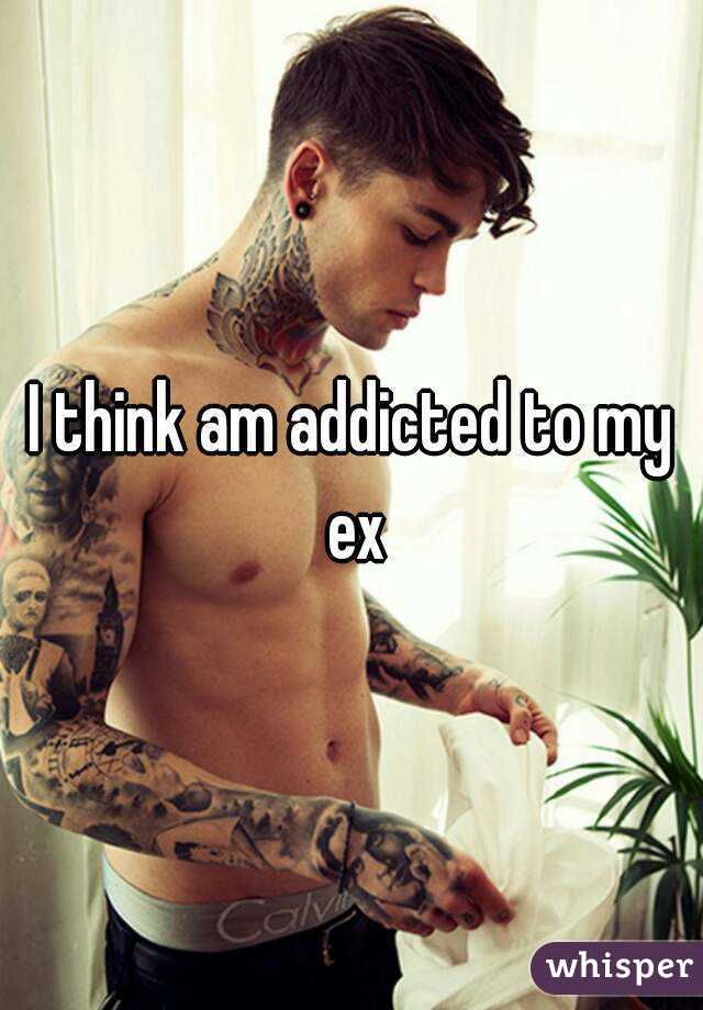 I think am addicted to my ex

