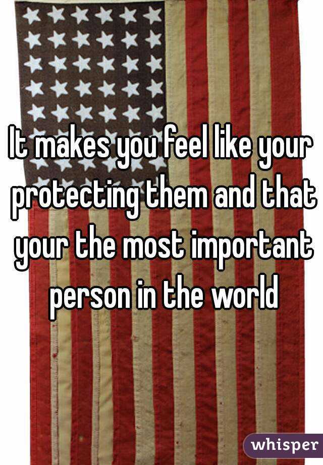 It makes you feel like your protecting them and that your the most important person in the world