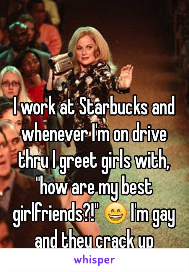 I work at Starbucks and whenever I'm on drive thru I greet girls with, "how are my best girlfriends?!"  I'm gay and they crack up 