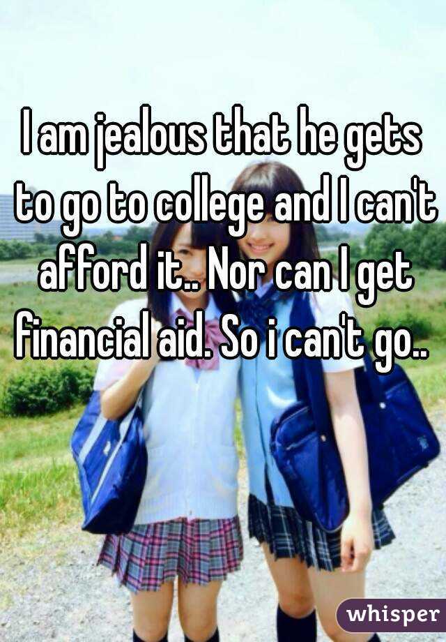 I am jealous that he gets to go to college and I can't afford it.. Nor can I get financial aid. So i can't go.. 