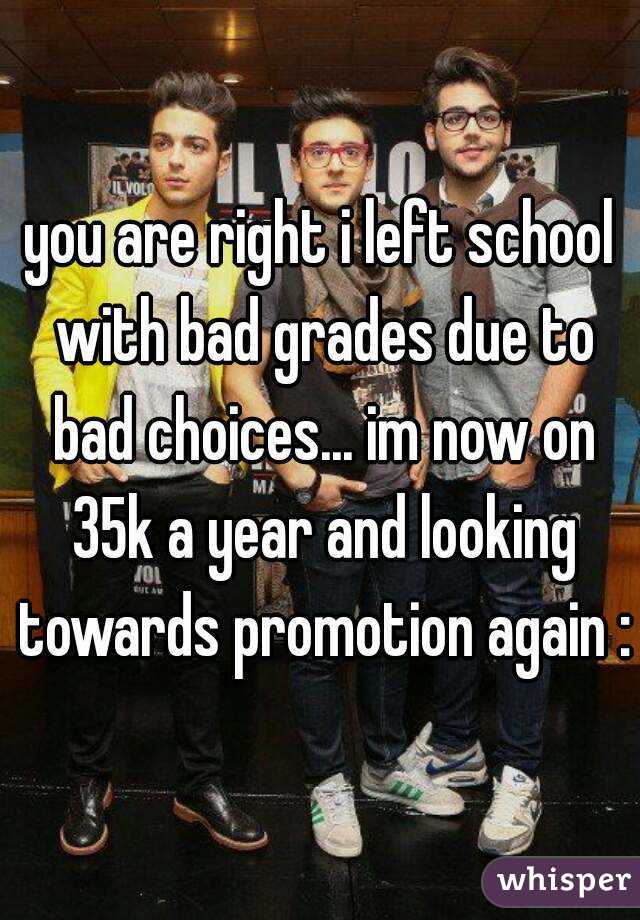 you are right i left school with bad grades due to bad choices... im now on 35k a year and looking towards promotion again :)