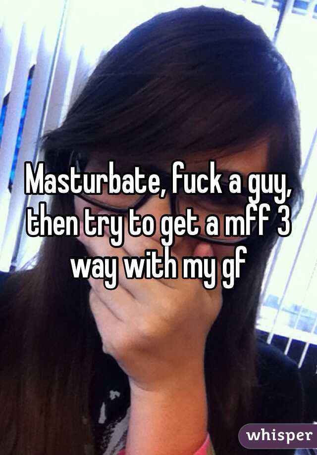 Masturbate, fuck a guy, then try to get a mff 3 way with my gf