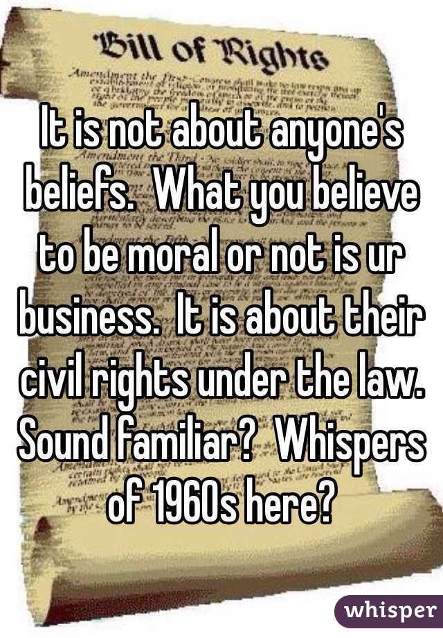 It is not about anyone's beliefs.  What you believe to be moral or not is ur business.  It is about their civil rights under the law.  Sound familiar?  Whispers of 1960s here?