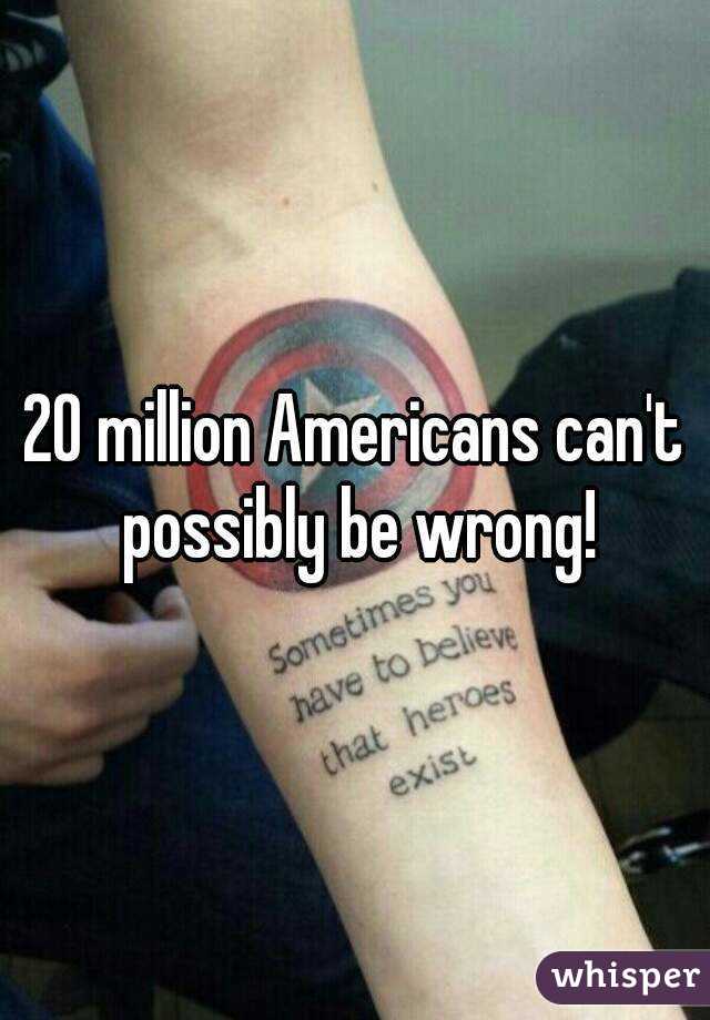 20 million Americans can't possibly be wrong!