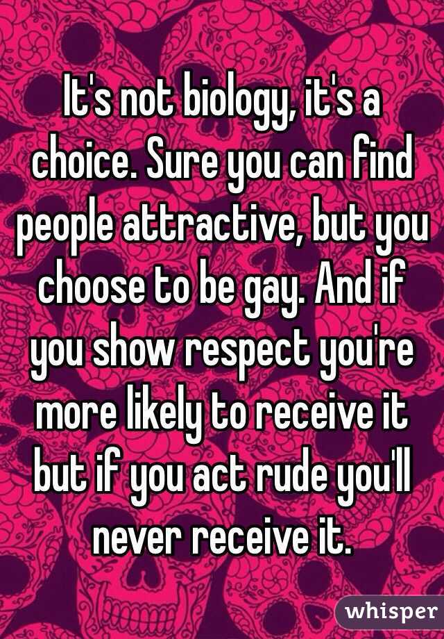 It's not biology, it's a choice. Sure you can find people attractive, but you choose to be gay. And if you show respect you're more likely to receive it but if you act rude you'll never receive it. 