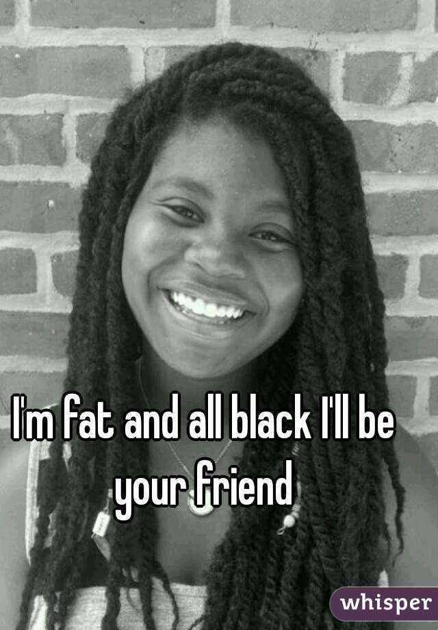 I'm fat and all black I'll be your friend 