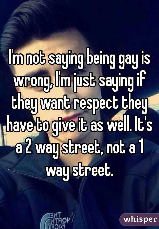I'm not saying being gay is wrong, I'm just saying if they want respect they have to give it as well. It's a 2 way street, not a 1 way street.