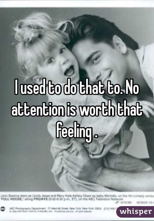 I used to do that to. No attention is worth that feeling . 