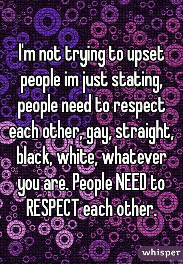I'm not trying to upset people im just stating, people need to respect each other, gay, straight, black, white, whatever you are. People NEED to RESPECT each other. 