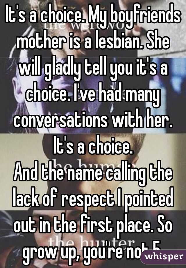 It's a choice. My boyfriends mother is a lesbian. She will gladly tell you it's a choice. I've had many conversations with her. It's a choice. 
And the name calling the lack of respect I pointed out in the first place. So grow up, you're not 5.