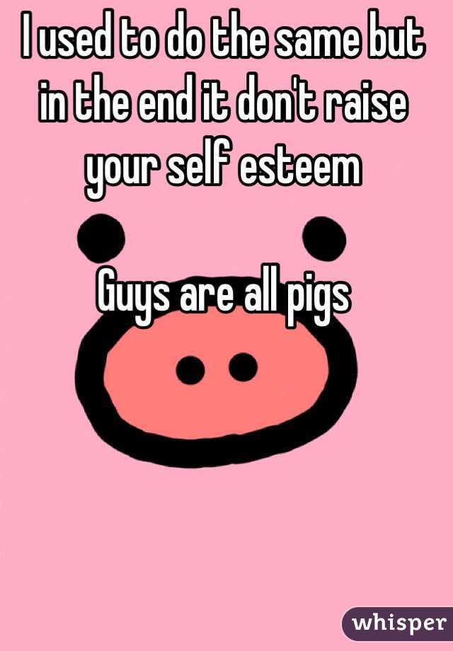 I used to do the same but in the end it don't raise your self esteem 

Guys are all pigs 