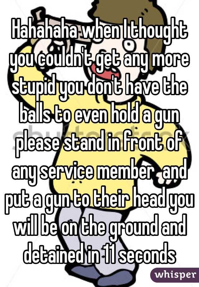 Hahahaha when I thought you couldn't get any more stupid you don't have the balls to even hold a gun please stand in front of any service member  and put a gun to their head you will be on the ground and detained in 11 seconds