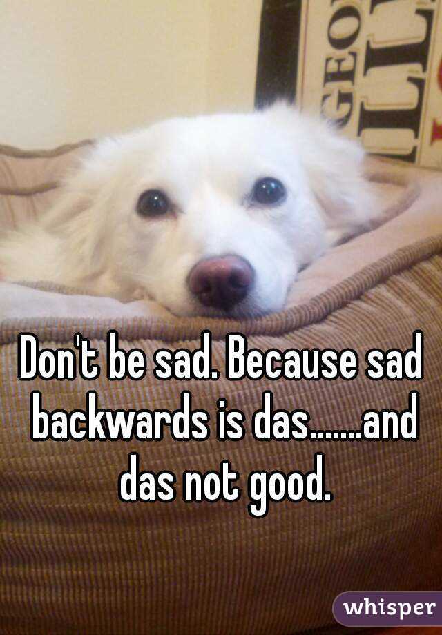 Don't be sad. Because sad backwards is das.......and das not good.
