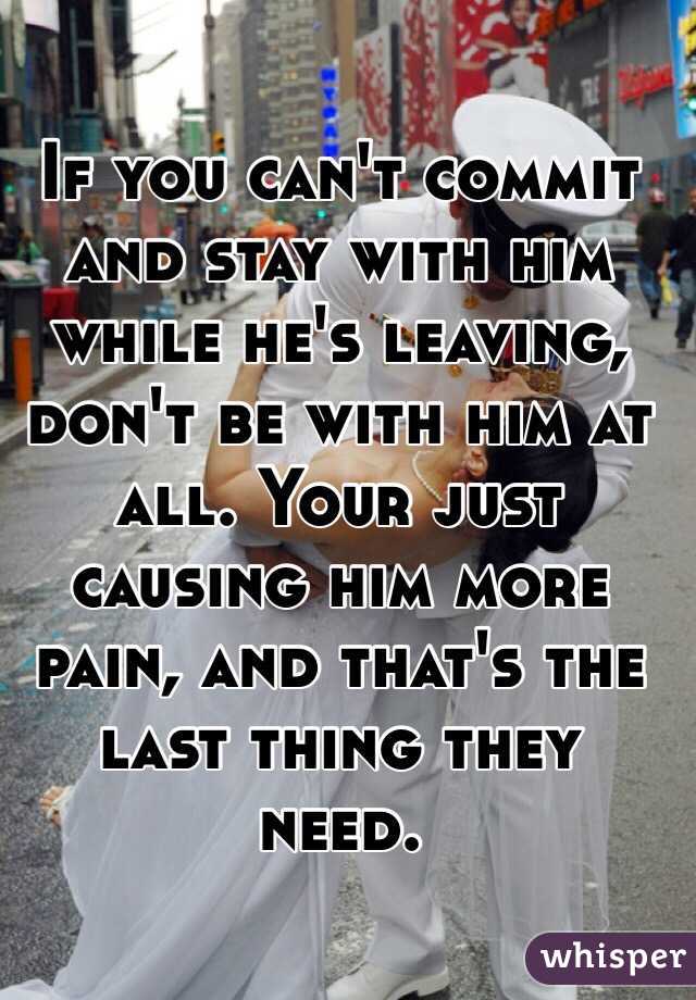 If you can't commit and stay with him while he's leaving, don't be with him at all. Your just causing him more pain, and that's the last thing they need. 