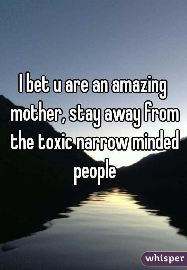 I bet u are an amazing mother, stay away from the toxic narrow minded people