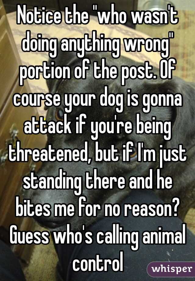 Notice the "who wasn't doing anything wrong" portion of the post. Of course your dog is gonna attack if you're being threatened, but if I'm just standing there and he bites me for no reason? Guess who's calling animal control