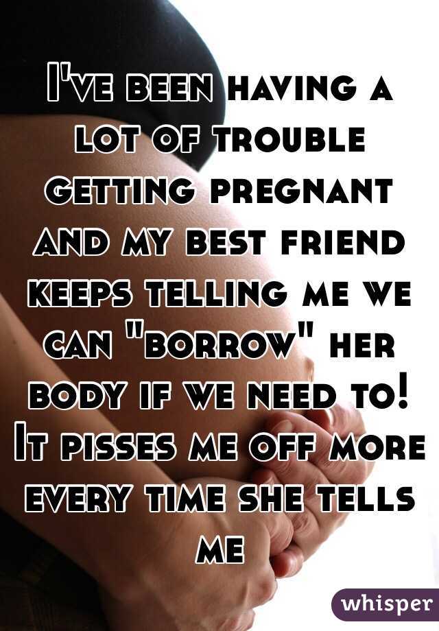 I've been having a lot of trouble getting pregnant and my best friend keeps telling me we can "borrow" her body if we need to! It pisses me off more every time she tells me 