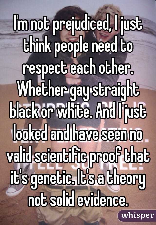 I'm not prejudiced, I just think people need to respect each other. Whether gay straight black or white. And I just looked and have seen no valid scientific proof that it's genetic. It's a theory not solid evidence. 