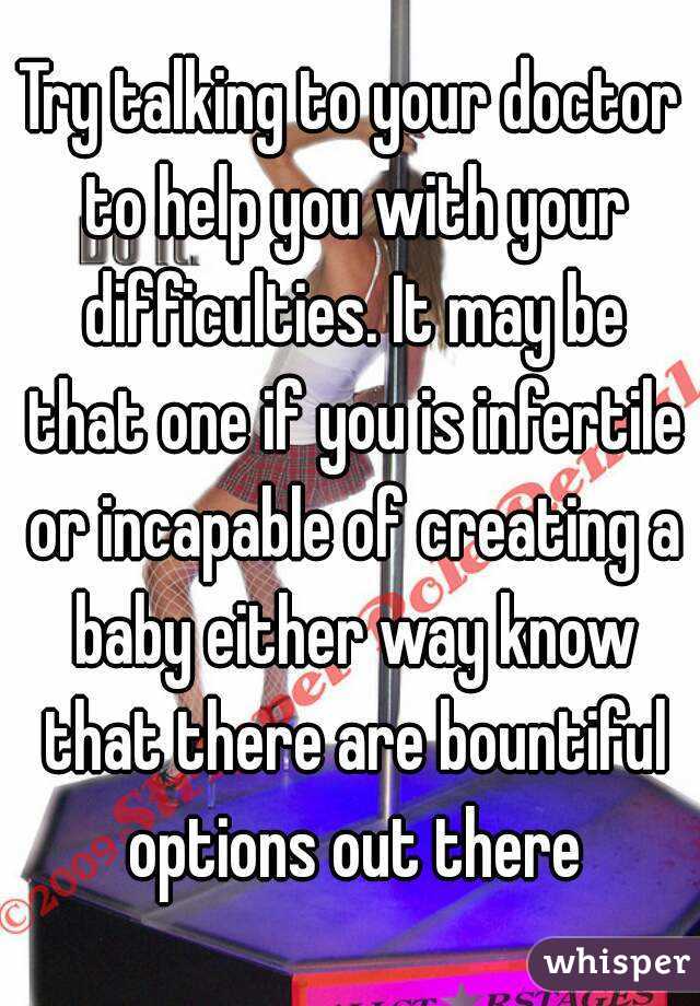 Try talking to your doctor to help you with your difficulties. It may be that one if you is infertile or incapable of creating a baby either way know that there are bountiful options out there