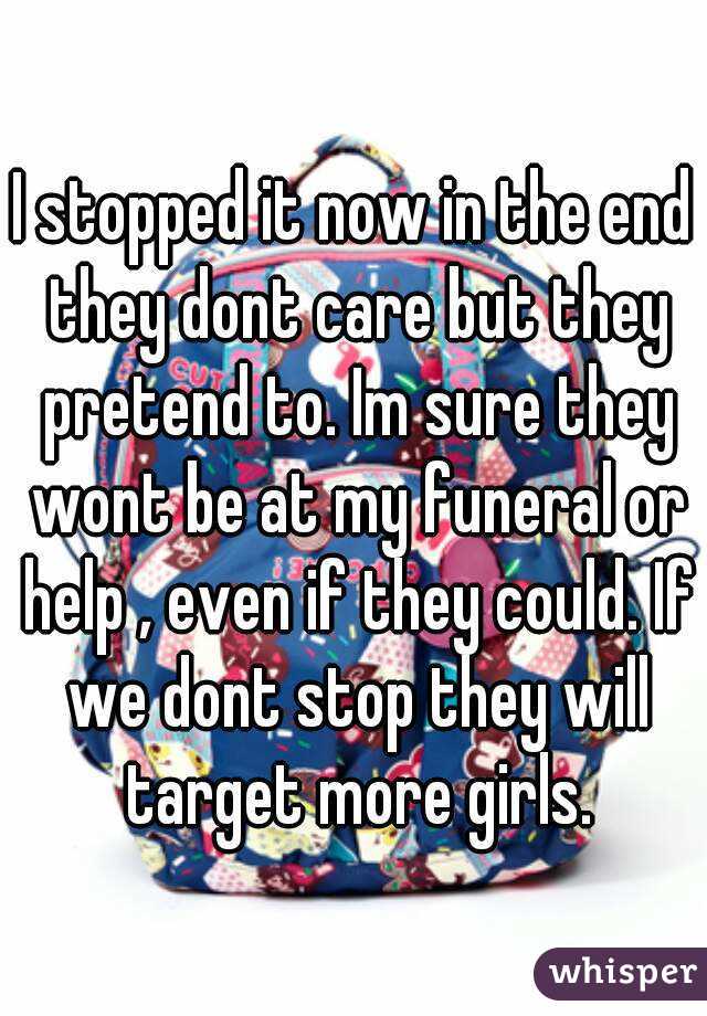 I stopped it now in the end they dont care but they pretend to. Im sure they wont be at my funeral or help , even if they could. If we dont stop they will target more girls.