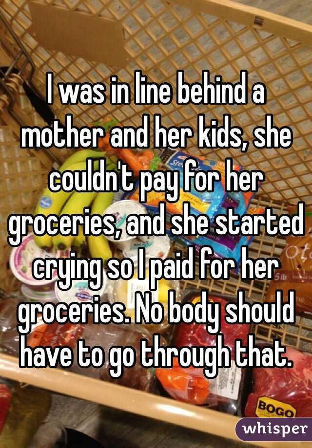 I was in line behind a mother and her kids, she couldn't pay for her groceries, and she started crying so I paid for her groceries. No body should have to go through that. 