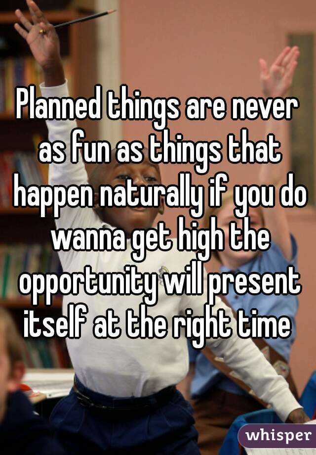 Planned things are never as fun as things that happen naturally if you do wanna get high the opportunity will present itself at the right time 