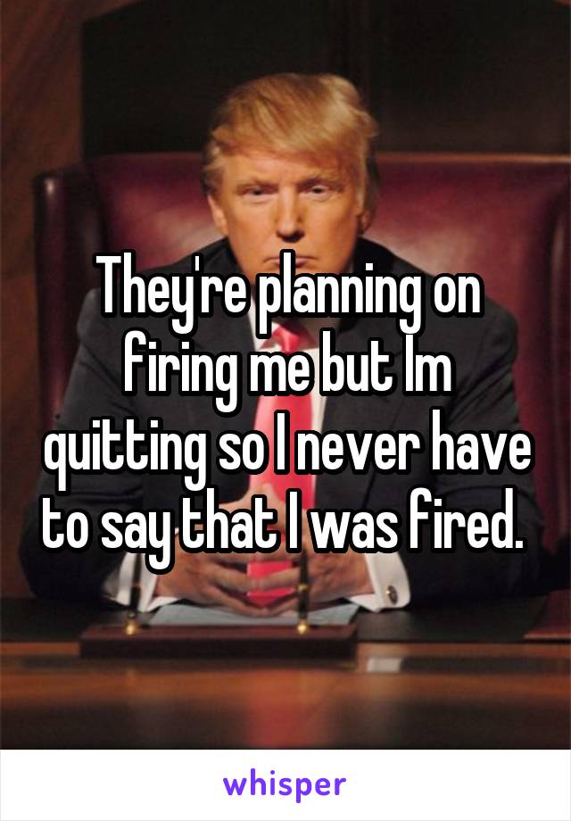 They're planning on firing me but Im quitting so I never have to say that I was fired. 