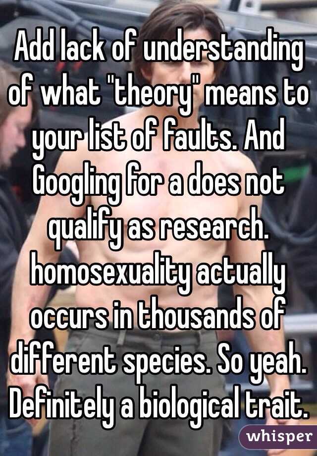 Add lack of understanding of what "theory" means to your list of faults. And Googling for a does not qualify as research. homosexuality actually occurs in thousands of different species. So yeah. Definitely a biological trait. 