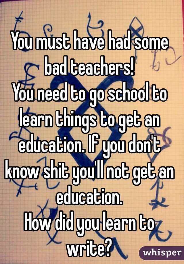 You must have had some bad teachers! 
You need to go school to learn things to get an education. If you don't know shit you'll not get an education.
How did you learn to write?