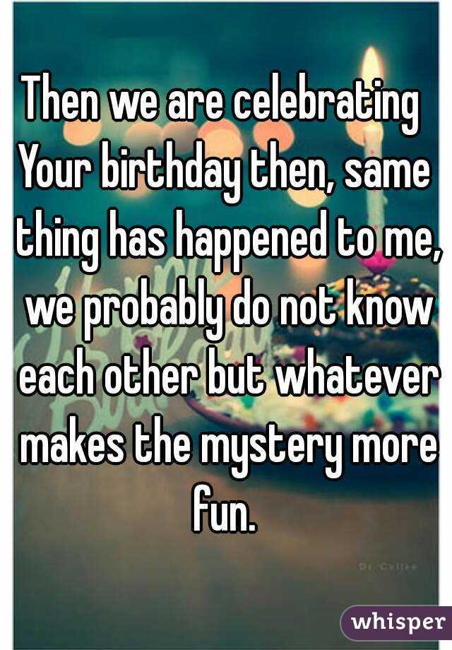 Then we are celebrating 
Your birthday then, same thing has happened to me, we probably do not know each other but whatever makes the mystery more fun. 