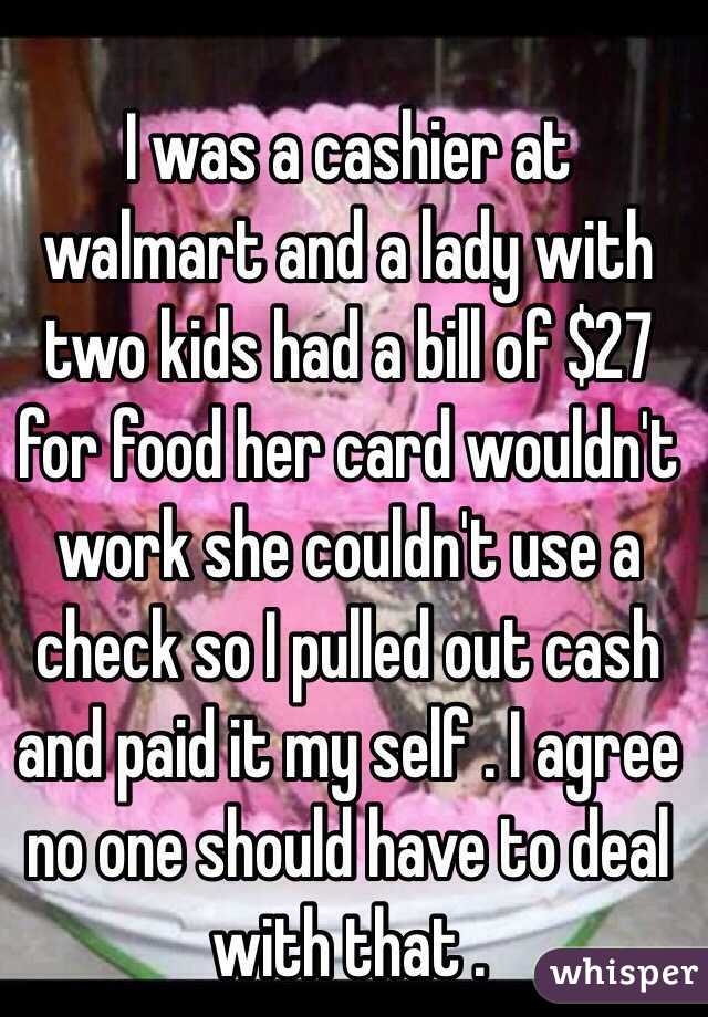 I was a cashier at walmart and a lady with two kids had a bill of $27 for food her card wouldn't work she couldn't use a check so I pulled out cash and paid it my self . I agree no one should have to deal with that . 