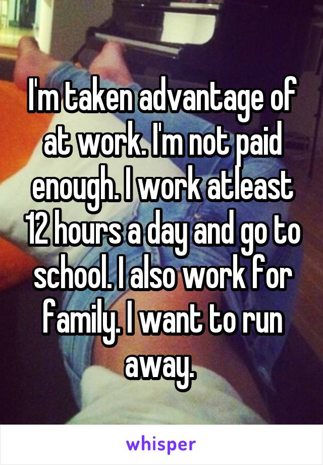 I'm taken advantage of at work. I'm not paid enough. I work atleast 12 hours a day and go to school. I also work for family. I want to run away. 