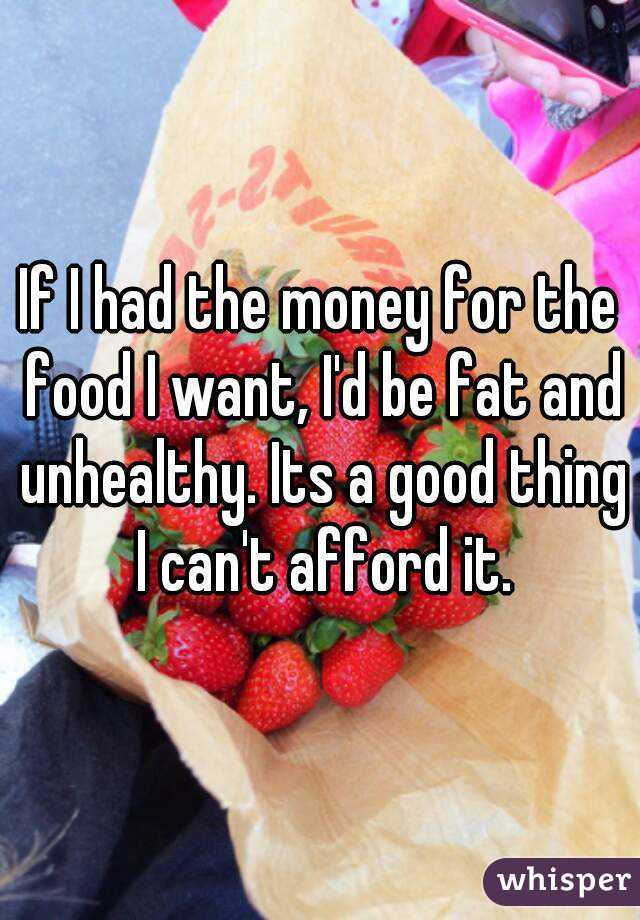 If I had the money for the food I want, I'd be fat and unhealthy. Its a good thing I can't afford it.