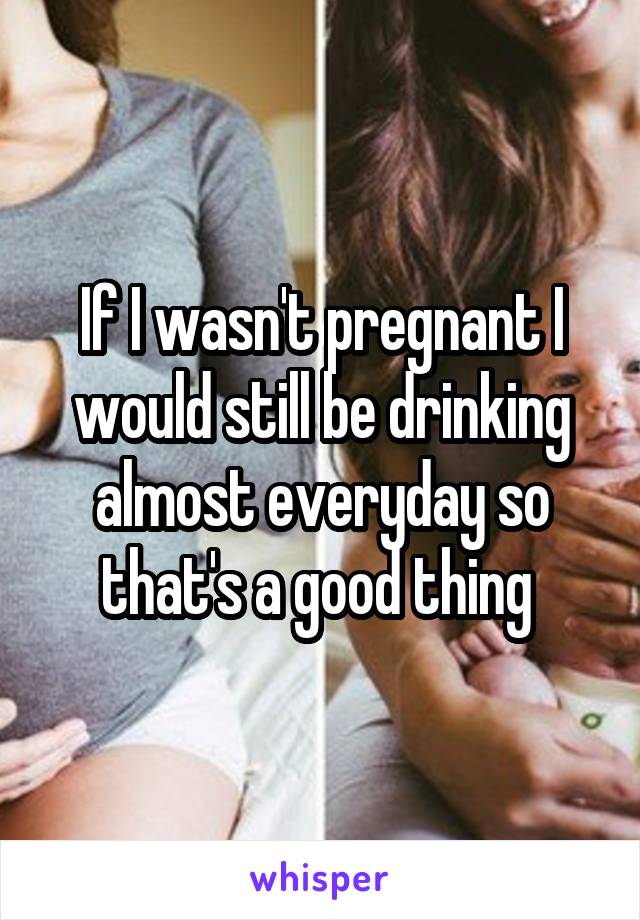 If I wasn't pregnant I would still be drinking almost everyday so that's a good thing 