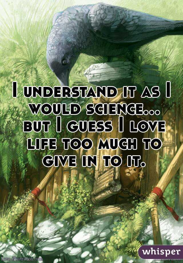 I understand it as I would science... but I guess I love life too much to give in to it.