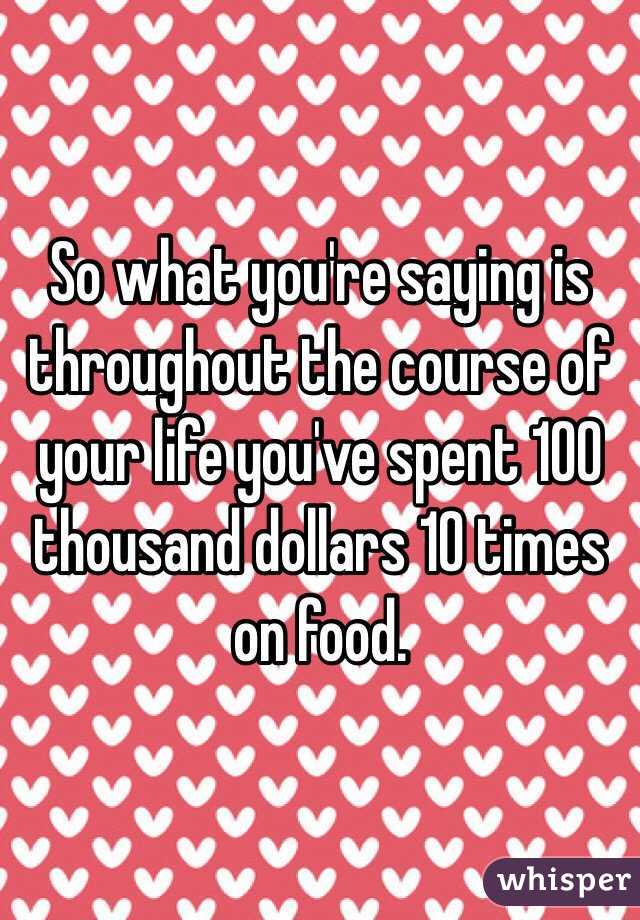 So what you're saying is throughout the course of your life you've spent 100 thousand dollars 10 times on food.