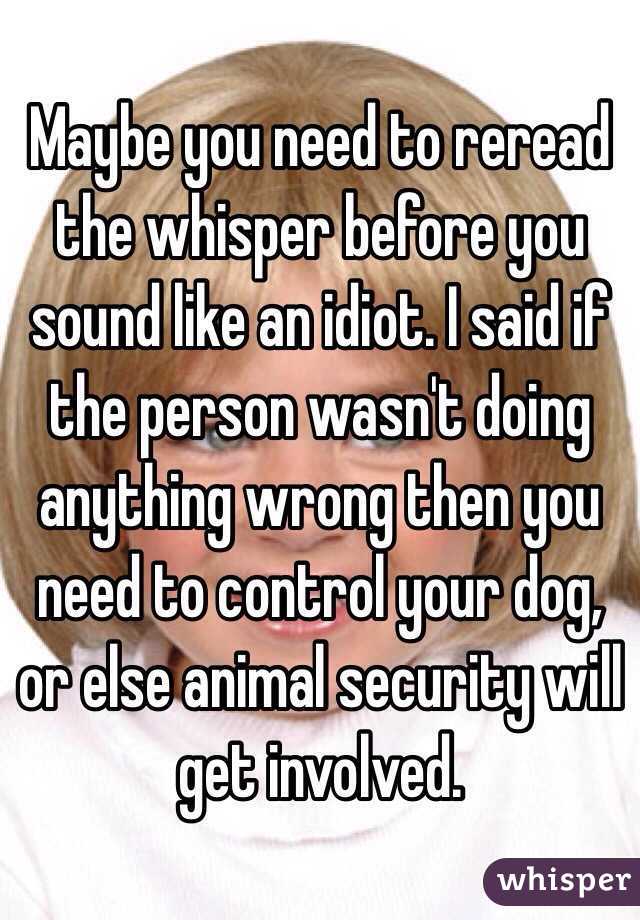 Maybe you need to reread the whisper before you sound like an idiot. I said if the person wasn't doing anything wrong then you need to control your dog, or else animal security will get involved.