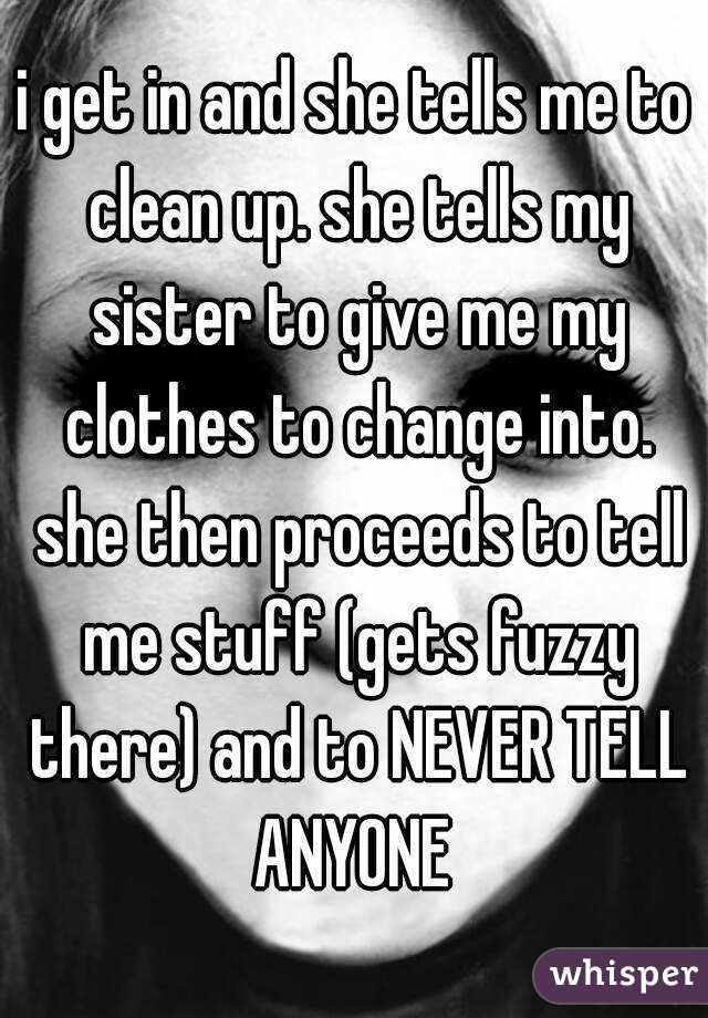 i get in and she tells me to clean up. she tells my sister to give me my clothes to change into. she then proceeds to tell me stuff (gets fuzzy there) and to NEVER TELL ANYONE 