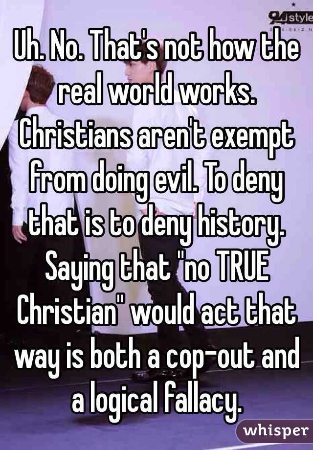 Uh. No. That's not how the real world works. Christians aren't exempt from doing evil. To deny that is to deny history. Saying that "no TRUE Christian" would act that way is both a cop-out and a logical fallacy. 