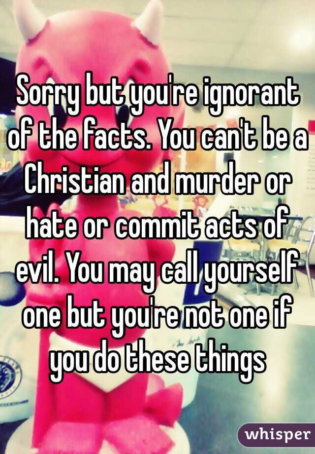 Sorry but you're ignorant of the facts. You can't be a Christian and murder or hate or commit acts of evil. You may call yourself one but you're not one if you do these things 