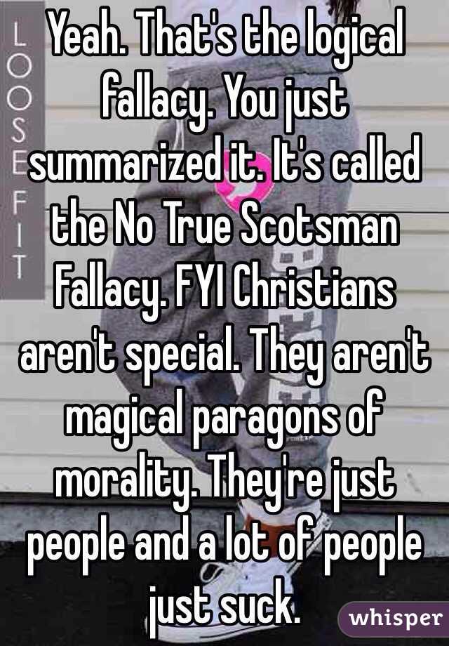 Yeah. That's the logical fallacy. You just summarized it. It's called the No True Scotsman Fallacy. FYI Christians aren't special. They aren't magical paragons of morality. They're just people and a lot of people just suck. 