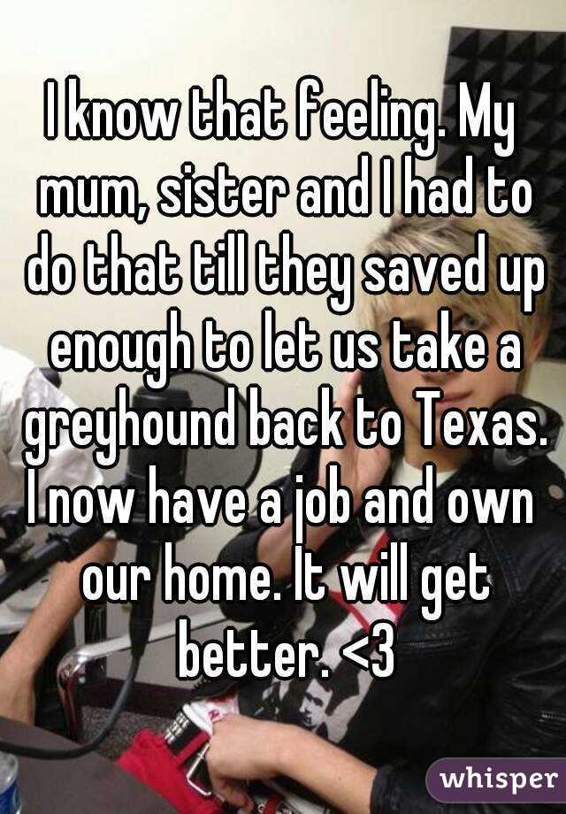 I know that feeling. My mum, sister and I had to do that till they saved up enough to let us take a greyhound back to Texas.
I now have a job and own our home. It will get better. <3