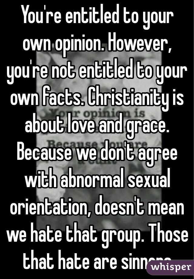 You're entitled to your own opinion. However, you're not entitled to your own facts. Christianity is about love and grace. Because we don't agree with abnormal sexual orientation, doesn't mean we hate that group. Those that hate are sinners 